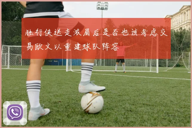 独行侠送走浓眉后是否也该考虑交易欧文以重建球队阵容