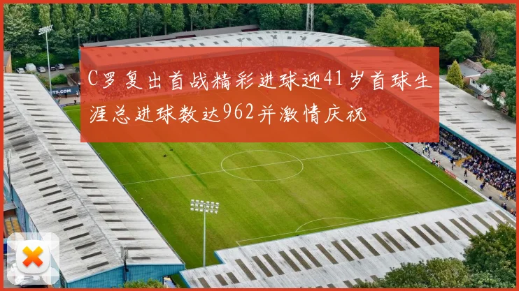 C罗复出首战精彩进球迎41岁首球生涯总进球数达962并激情庆祝