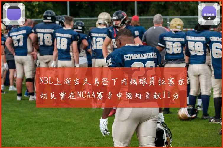 NBL上海玄天鸟签下内线球员拉塞尔切瓦曾在NCAA赛季中场均贡献11分8篮板