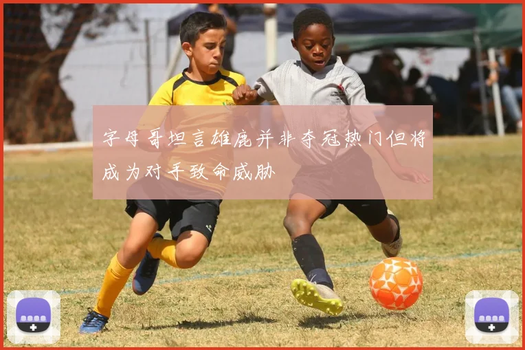 字母哥坦言雄鹿并非夺冠热门但将成为对手致命威胁