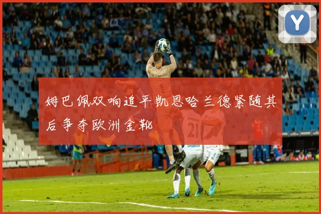 姆巴佩双响追平凯恩哈兰德紧随其后争夺欧洲金靴