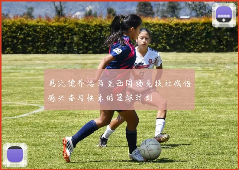 恩比德乔治马克西同场竞技让我倍感兴奋与快乐的篮球时刻