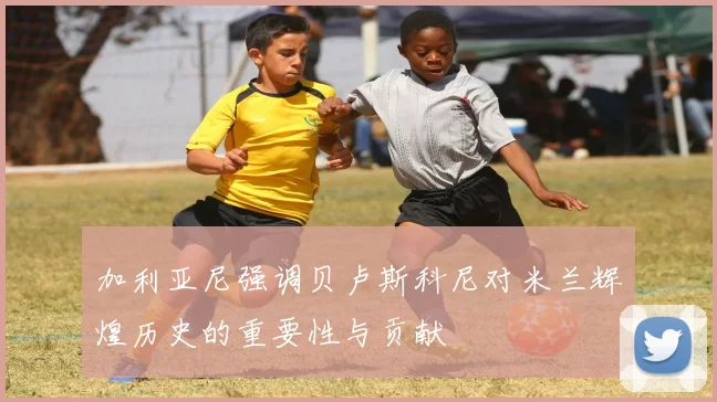 加利亚尼强调贝卢斯科尼对米兰辉煌历史的重要性与贡献