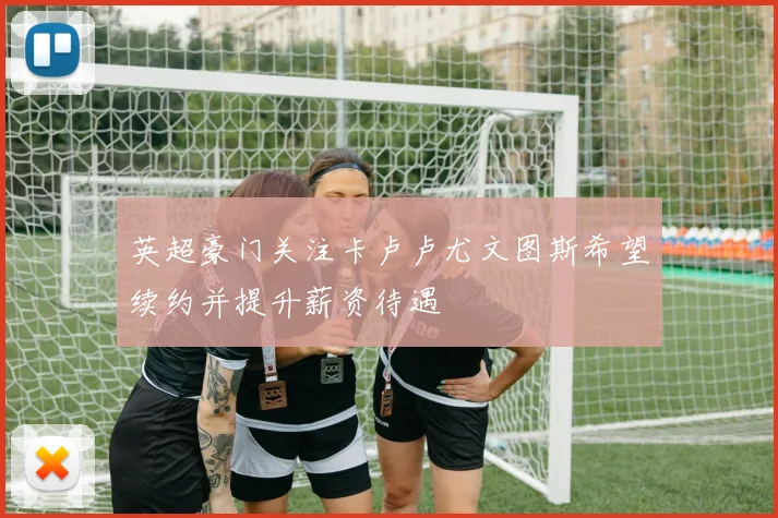 英超豪门关注卡卢卢尤文图斯希望续约并提升薪资待遇