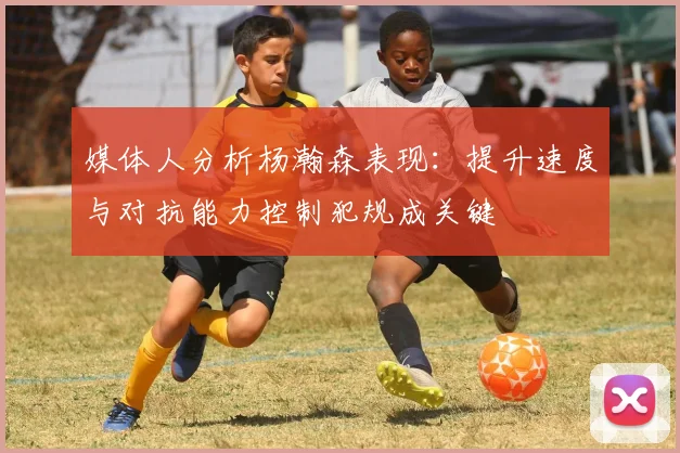 媒体人分析杨瀚森表现：提升速度与对抗能力控制犯规成关键