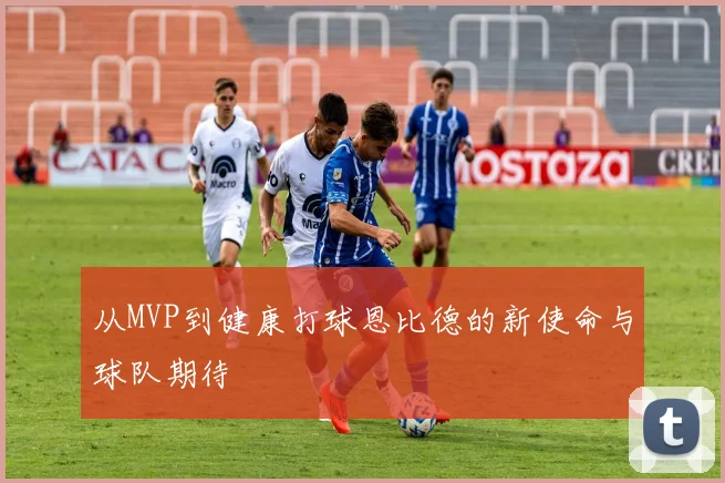 从MVP到健康打球恩比德的新使命与球队期待