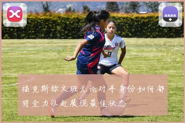 福克斯称文班无论对手身份如何都将全力以赴展现最佳状态