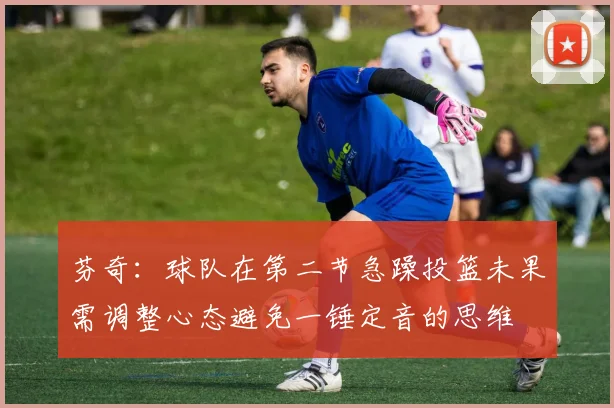 芬奇：球队在第二节急躁投篮未果需调整心态避免一锤定音的思维
