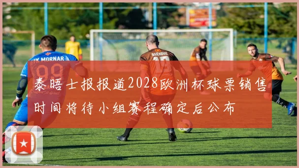 泰晤士报报道2028欧洲杯球票销售时间将待小组赛程确定后公布