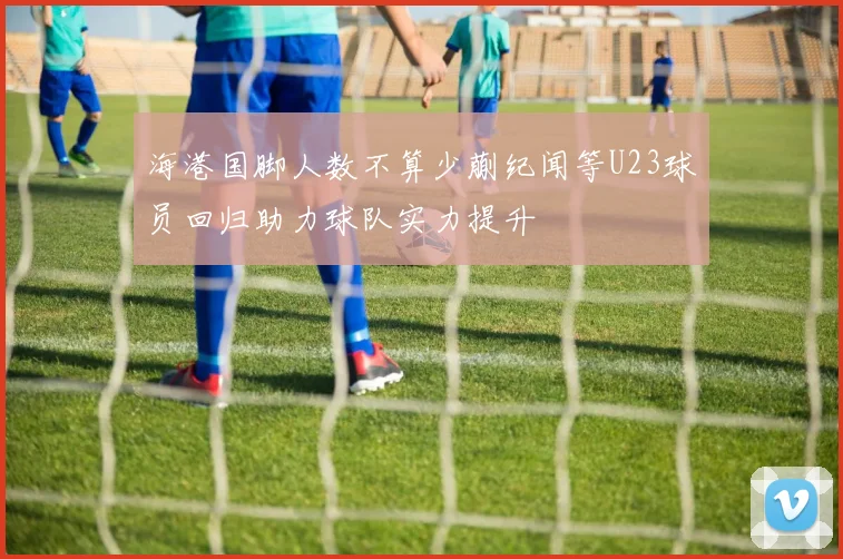 海港国脚人数不算少蒯纪闻等U23球员回归助力球队实力提升