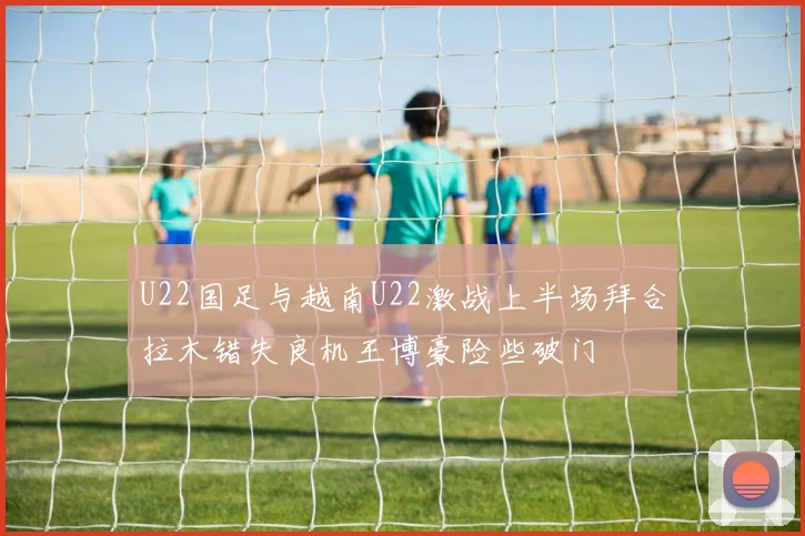 U22国足与越南U22激战上半场拜合拉木错失良机王博豪险些破门