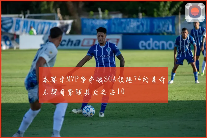 本赛季MVP争夺战SGA领跑74约基奇东契奇紧随其后各占10