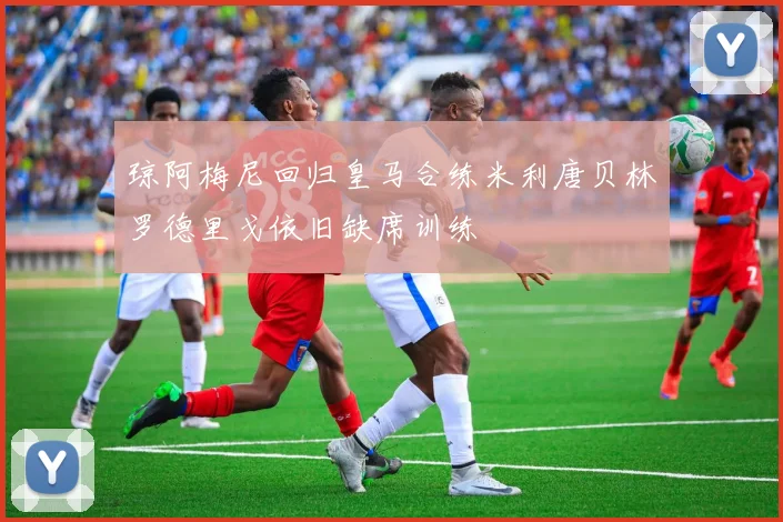琼阿梅尼回归皇马合练米利唐贝林罗德里戈依旧缺席训练