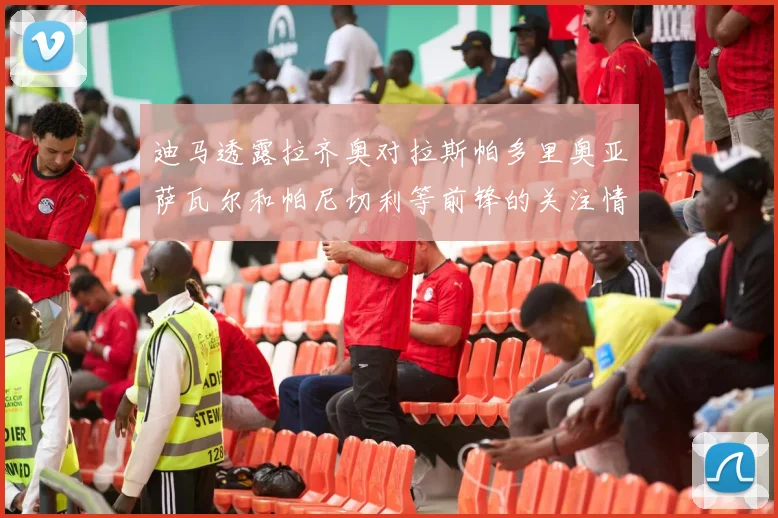 迪马透露拉齐奥对拉斯帕多里奥亚萨瓦尔和帕尼切利等前锋的关注情况
