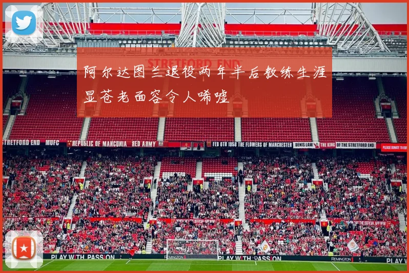阿尔达图兰退役两年半后教练生涯显苍老面容令人唏嘘