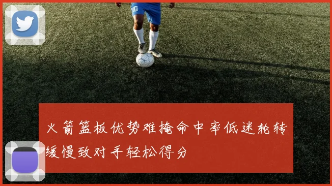 火箭篮板优势难掩命中率低迷轮转缓慢致对手轻松得分