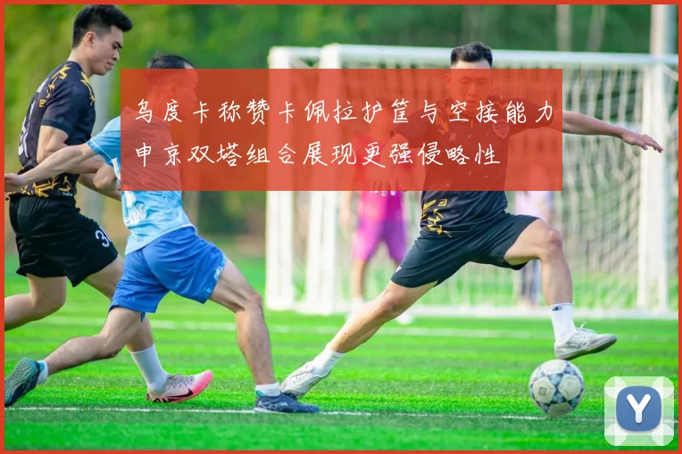 乌度卡称赞卡佩拉护筐与空接能力申京双塔组合展现更强侵略性