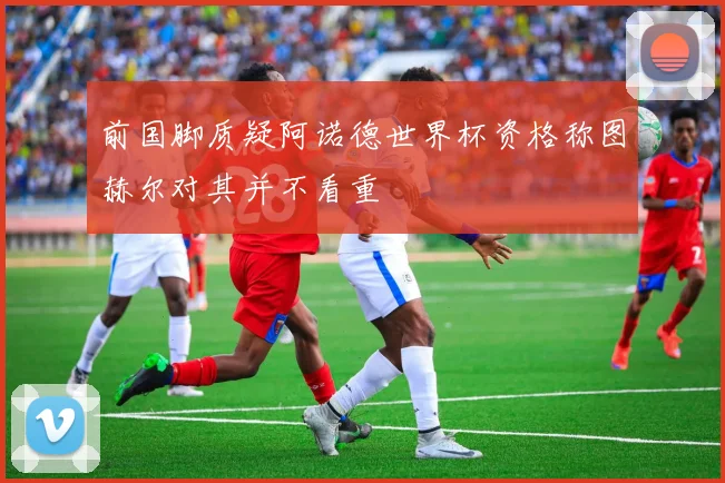 前国脚质疑阿诺德世界杯资格称图赫尔对其并不看重