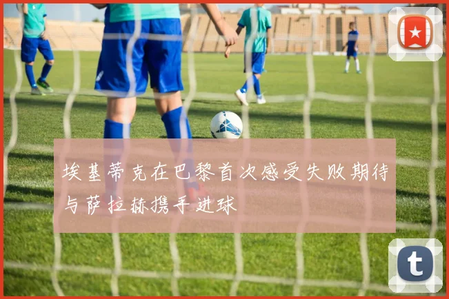 埃基蒂克在巴黎首次感受失败期待与萨拉赫携手进球