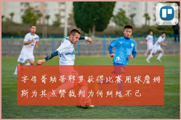 字母哥助蒂耶罗获得比赛用球詹姆斯为其点赞裁判为何纠结不已