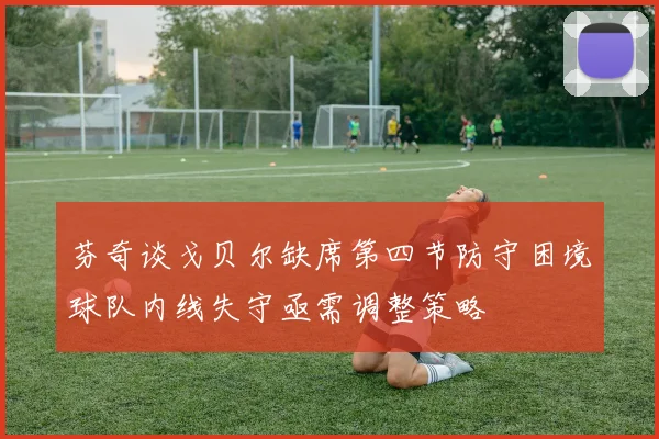 芬奇谈戈贝尔缺席第四节防守困境球队内线失守亟需调整策略
