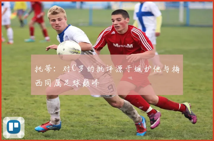 托蒂：对C罗的批评源于嫉妒他与梅西同属足球巅峰