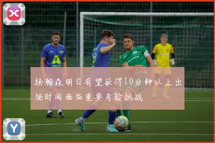 杨瀚森明日有望获得10分钟以上出场时间面临重要考验挑战