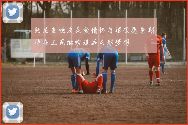 约尼查畅谈美食情怀与退役愿景期待在玉昆继续追逐足球梦想