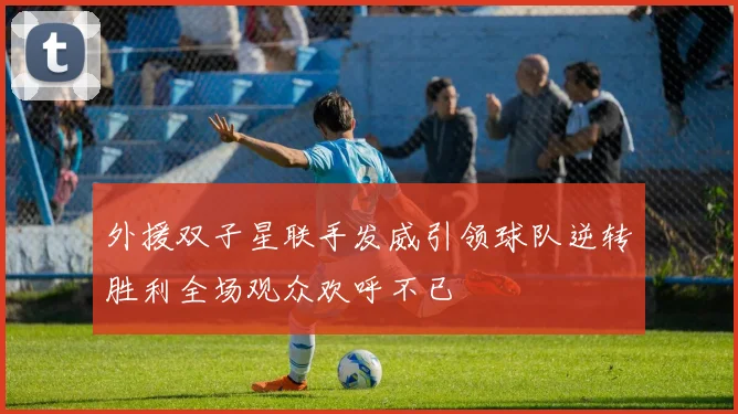 外援双子星联手发威引领球队逆转胜利全场观众欢呼不已