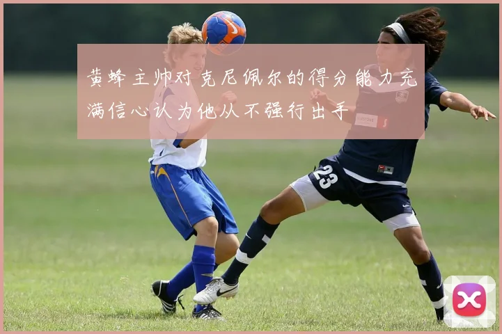 黄蜂主帅对克尼佩尔的得分能力充满信心认为他从不强行出手