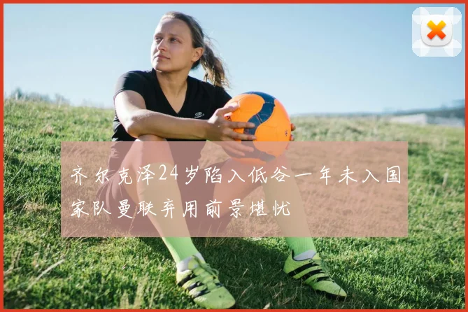 齐尔克泽24岁陷入低谷一年未入国家队曼联弃用前景堪忧