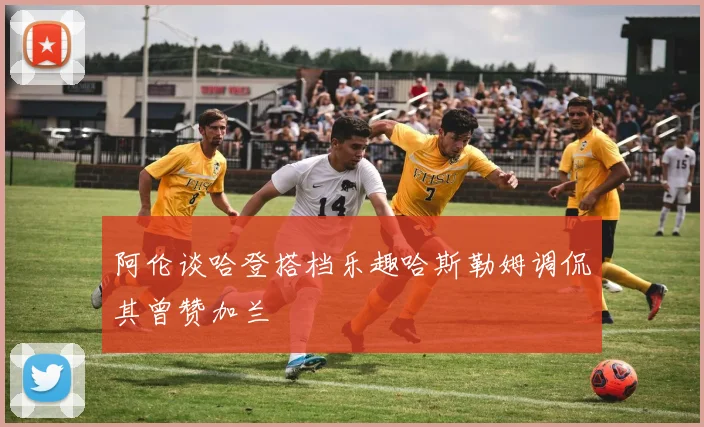 阿伦谈哈登搭档乐趣哈斯勒姆调侃其曾赞加兰