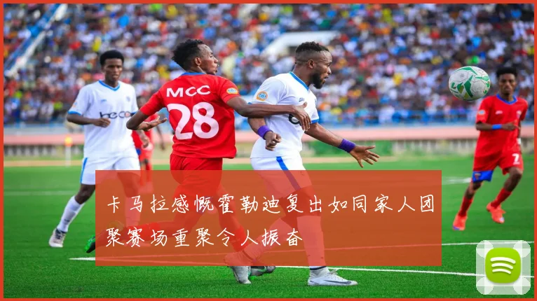卡马拉感慨霍勒迪复出如同家人团聚赛场重聚令人振奋