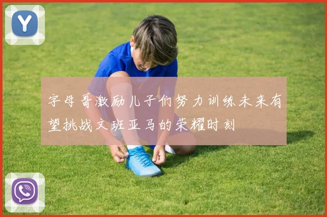 字母哥激励儿子们努力训练未来有望挑战文班亚马的荣耀时刻