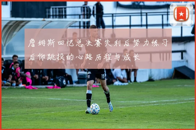 詹姆斯回忆总决赛失利后努力练习后仰跳投的心路历程与成长