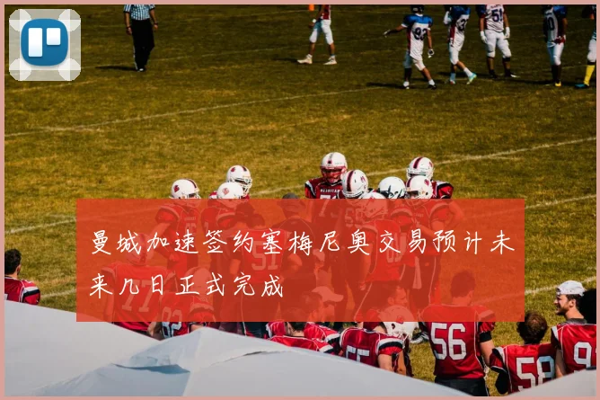 曼城加速签约塞梅尼奥交易预计未来几日正式完成
