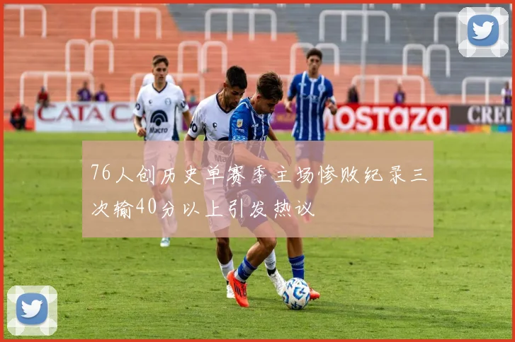 76人创历史单赛季主场惨败纪录三次输40分以上引发热议